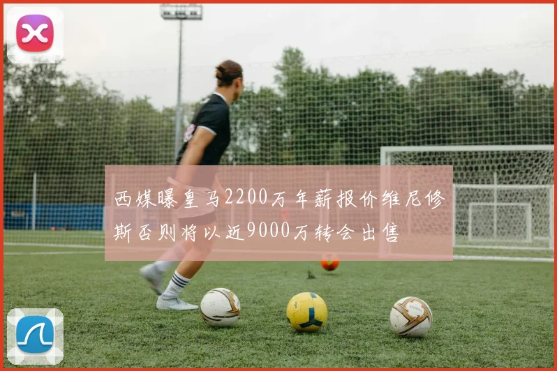 西媒曝皇马2200万年薪报价维尼修斯否则将以近9000万转会出售