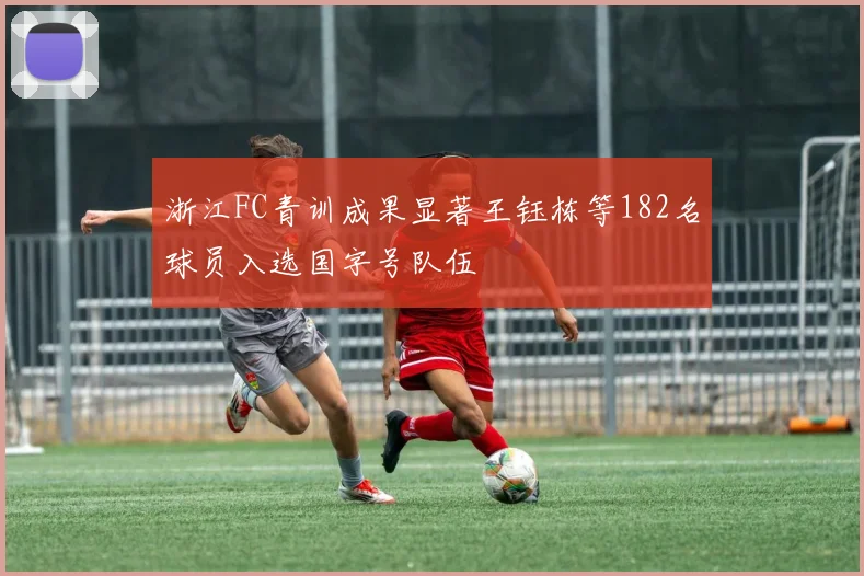 浙江FC青训成果显著王钰栋等182名球员入选国字号队伍