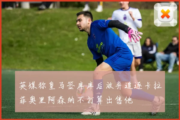 英媒称皇马签库库后放弃追逐卡拉菲奥里阿森纳不打算出售他