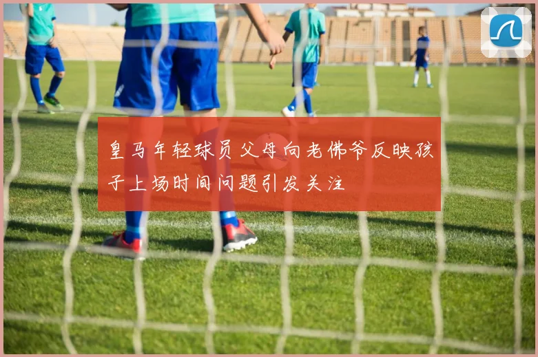 皇马年轻球员父母向老佛爷反映孩子上场时间问题引发关注