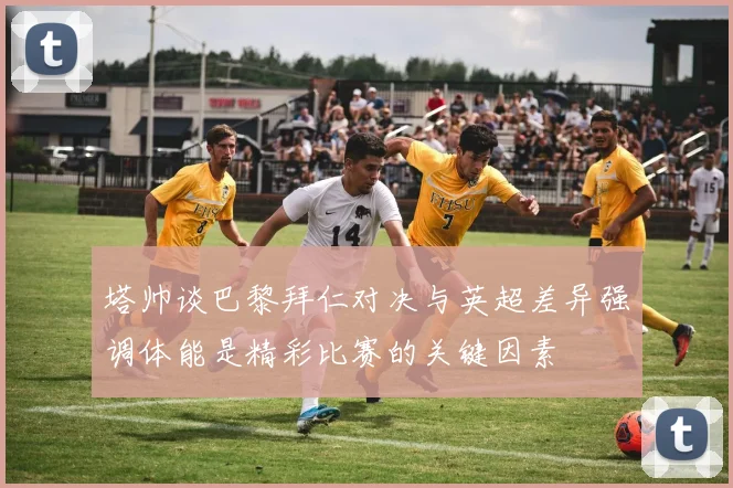 塔帅谈巴黎拜仁对决与英超差异强调体能是精彩比赛的关键因素