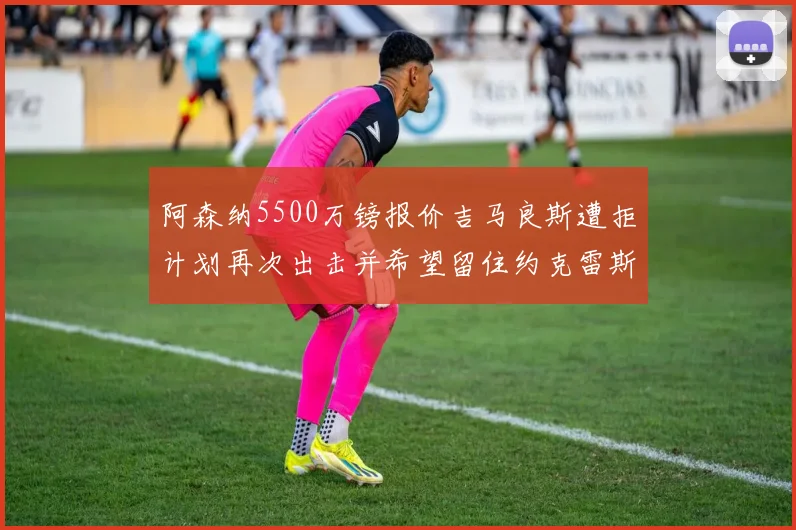 阿森纳5500万镑报价吉马良斯遭拒计划再次出击并希望留住约克雷斯