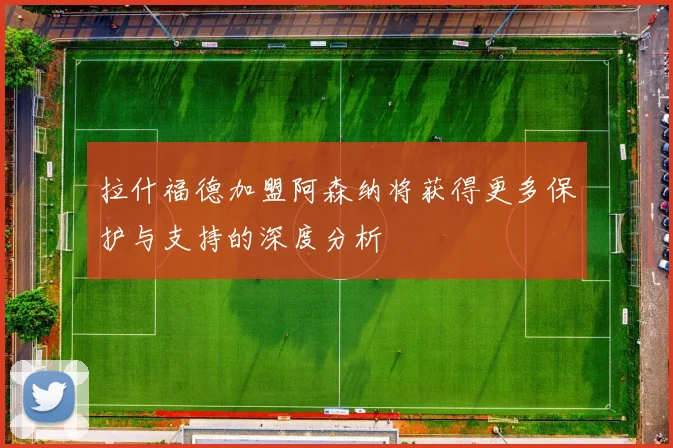 拉什福德加盟阿森纳将获得更多保护与支持的深度分析