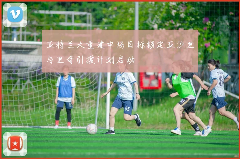 亚特兰大重建中场目标锁定亚沙里与里奇引援计划启动
