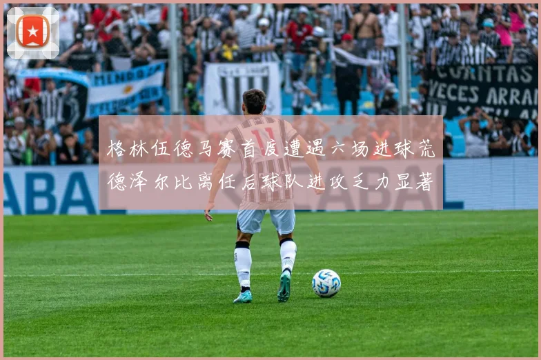 格林伍德马赛首度遭遇六场进球荒德泽尔比离任后球队进攻乏力显著