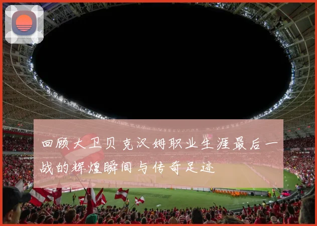 回顾大卫贝克汉姆职业生涯最后一战的辉煌瞬间与传奇足迹