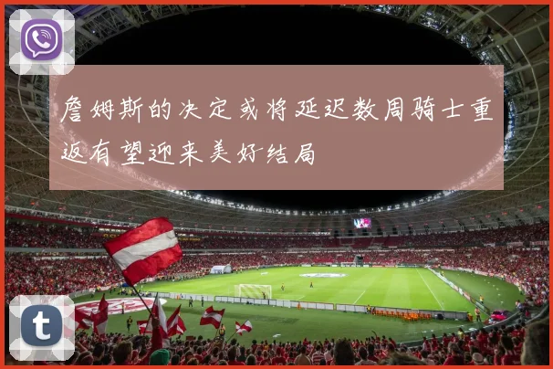 詹姆斯的决定或将延迟数周骑士重返有望迎来美好结局