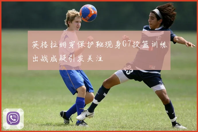 英格拉姆穿保护靴现身G7投篮训练出战成疑引发关注
