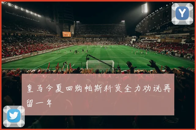 皇马今夏回购帕斯科莫全力劝说再留一年