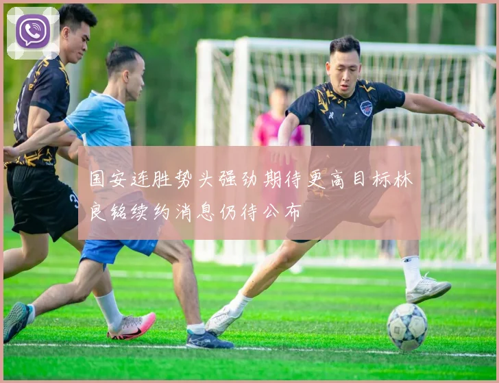 国安连胜势头强劲期待更高目标林良铭续约消息仍待公布