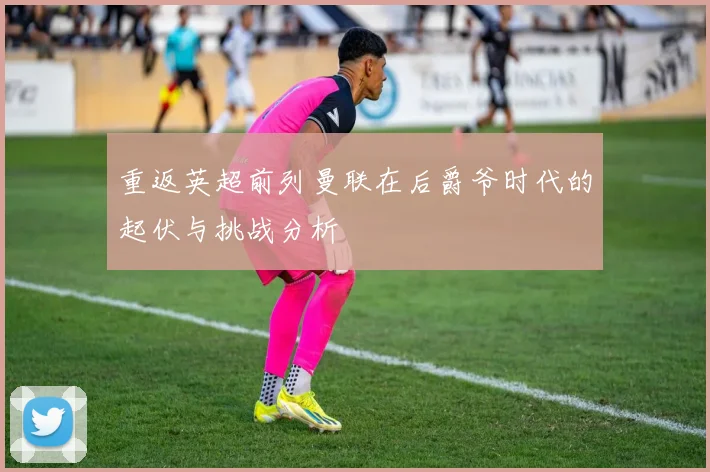 重返英超前列曼联在后爵爷时代的起伏与挑战分析