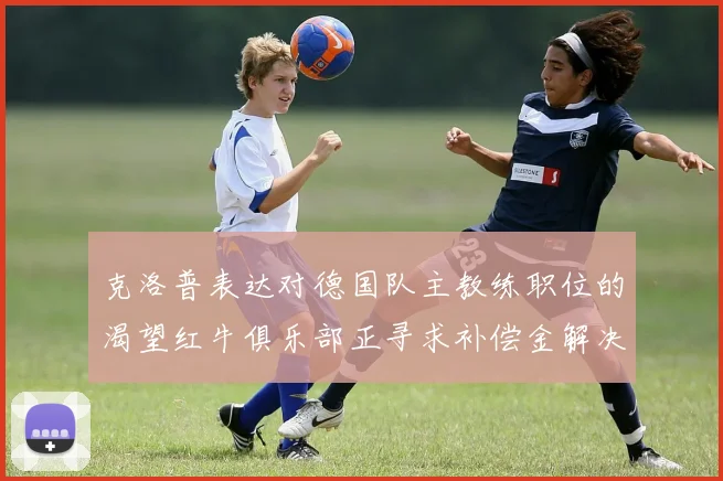 克洛普表达对德国队主教练职位的渴望红牛俱乐部正寻求补偿金解决方案