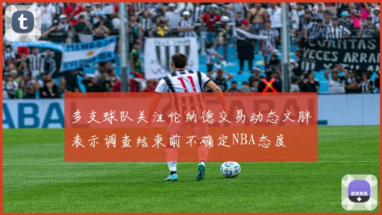 多支球队关注伦纳德交易动态文胖表示调查结束前不确定NBA态度