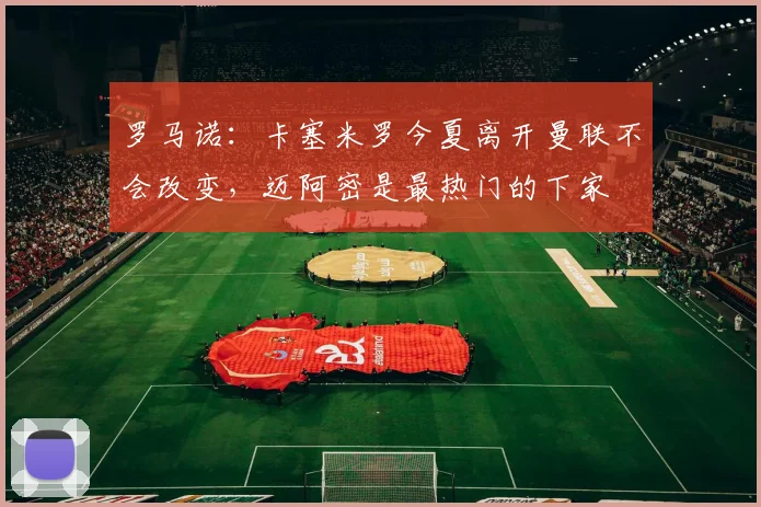 罗马诺：卡塞米罗今夏离开曼联不会改变，迈阿密是最热门的下家
