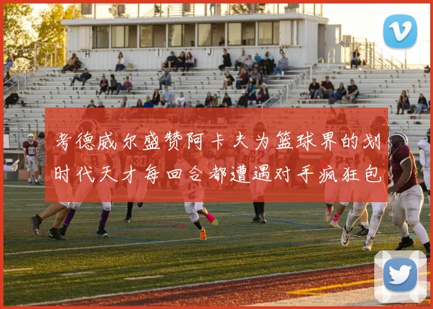 考德威尔盛赞阿卡夫为篮球界的划时代天才每回合都遭遇对手疯狂包夹挑战