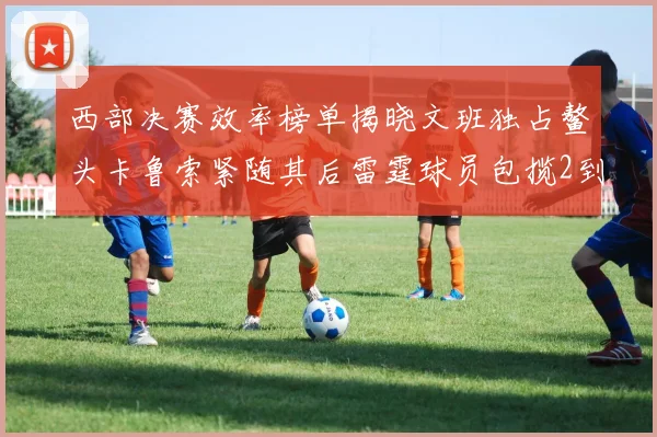 西部决赛效率榜单揭晓文班独占鳌头卡鲁索紧随其后雷霆球员包揽2到5名