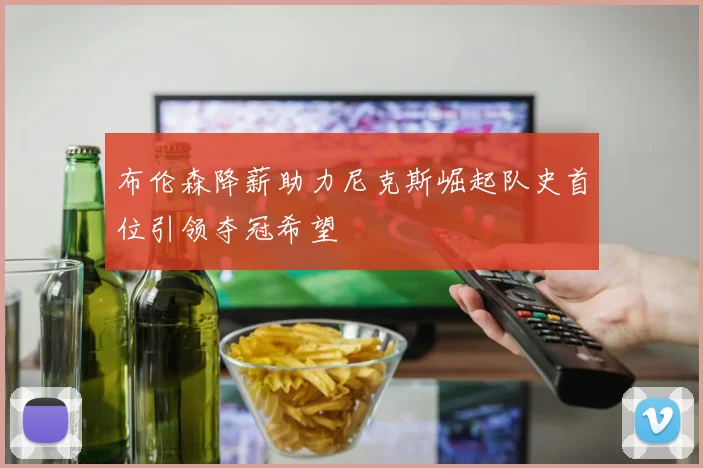 布伦森降薪助力尼克斯崛起队史首位引领夺冠希望