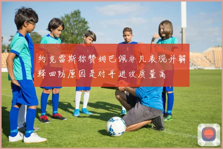 约克雷斯称赞姆巴佩非凡表现并解释回防原因是对手进攻质量高